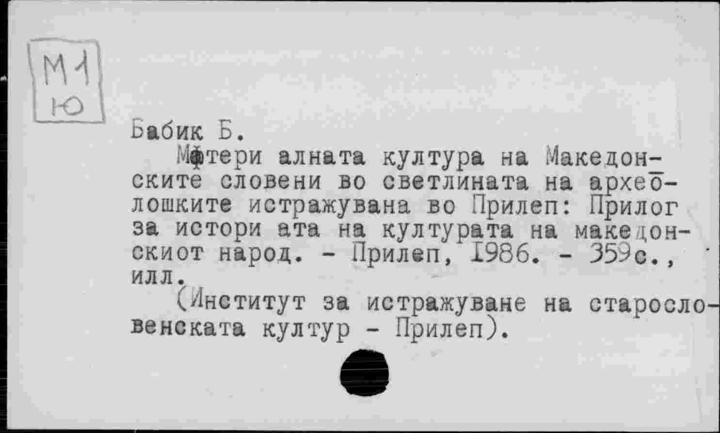 ﻿ьабик Б.
Мфтери алната култура на Македон^ ските словени во светлината на архео-лошките истражувана во Прилеп: Прилог за истори ата на културата на маке цон-скиот народ. - Прилеп/1986. - 359с., илл.
(Институт за истражуване на старосло венската култур - Прилеп).